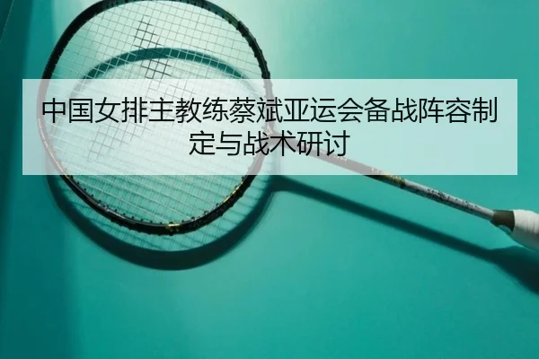 中国女排主教练蔡斌亚运会备战阵容制定与战术研讨